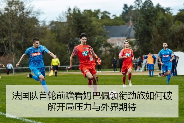 法国队首轮前瞻看姆巴佩领衔劲旅如何破解开局压力与外界期待