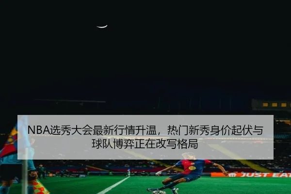 NBA选秀大会最新行情升温，热门新秀身价起伏与球队博弈正在改写格局